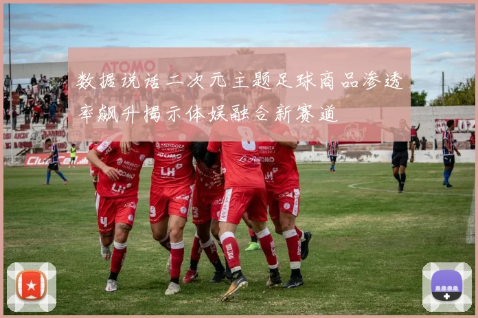 数据说话二次元主题足球商品渗透率飙升揭示体娱融合新赛道